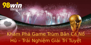 Kham Pha Game Trum Ban Ca No Hu Trai Nghiem Giai Tri Tuyet Voi Tai 98Win